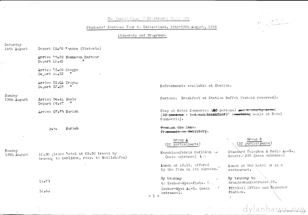 image: The Institution of Electrical Engineers Students&rsquo; Sections Tour of Switzerland, 14th-29th August, 1948 Itinerary and Programme. Saturday 14th August Depart C8.03 London (Victoria) Arrive 10.26 Newhaven Harbour Depart 10.35 Newhaven Harbour. Arrive 15.05 Dieppe Depart 18.32 Dieppe Arrive 22.02 Troyes Refreshments available at Station. Depart 23.07 Troyes Sunday 15th August Arrive 04.40 Basle Customs. Breakfast at Station Buffer (tables reserved). Depart 06.42 Basle Arrive 07.55 Zurich Stay at Hotel Commercion (40 persons) meals at Hotel Commercio. p.m. Zurich Monday 16th August 10.00 (leave hotel at 09.30 travel by tramway to Oerlikon, resp. to Wollishofen). Group A (20 participants) Maschinenfabrik Oerlikon (main entrance). Lunch at 13.15 offered by the firm in its canteen. 14.00 by tramway to Escher-Wyss-Platz. 14.30 Escher-Wyss A.-G. (main entrance). Group B (20 Participants) Standard Telepon & Radio A.-G., Seestr, 395 (main entrance) Lunch at hotel or in restaurant. 14.00 by tramway to Brandschenkestrasse 25. 14.30 PTT-Toll Office and Repeater Station.